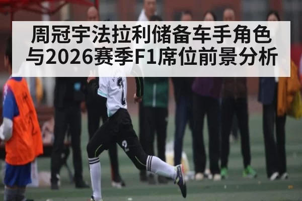 周冠宇法拉利储备车手角色与2026赛季F1席位前景分析