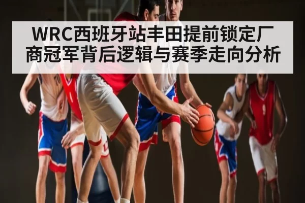 WRC西班牙站丰田提前锁定厂商冠军背后逻辑与赛季走向分析